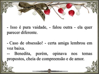 - Isso é pura vaidade, - falou outra - ela quer
parecer diferente.
- Caso de obsessão! - certa amiga lembrou em
voz baixa.
-- Benedita, porém, opinava nos temas
propostos, cheia de compreensão e de amor.
 