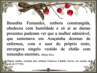 Benedita Fernandes, embora constrangida,
obedeceu com humildade e só aí as damas
presentes puderam ver que a mulher admirável,
que sustentava em Araçatuba dezenas de
enfermos, com o suor do próprio rosto,
envergava singelo vestido de chitão com
remendos enormes. Hilário Silva
(Página inédita, recebida pelo médium Francisco Cândido Xavier, em reunião da
noite de 27/7/63).
 