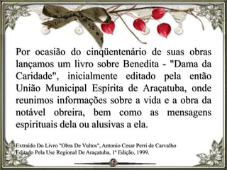 Por ocasião do cinqüentenário de suas obras
lançamos um livro sobre Benedita - "Dama da
Caridade", inicialmente editado pela então
União Municipal Espírita de Araçatuba, onde
reunimos informações sobre a vida e a obra da
notável obreira, bem como as mensagens
espirituais dela ou alusivas a ela.
Extraído Do Livro "Obra De Vultos", Antonio Cesar Perri de Carvalho
Editado Pela Use Regional De Araçatuba, 1ª Edição, 1999.
 
