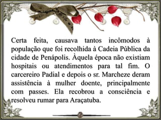 Certa feita, causava tantos incômodos à
população que foi recolhida à Cadeia Pública da
cidade de Penápolis. Àquela época não existiam
hospitais ou atendimentos para tal fim. O
carcereiro Padial e depois o sr. Marcheze deram
assistência à mulher doente, principalmente
com passes. Ela recobrou a consciência e
resolveu rumar para Araçatuba.
 