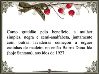 Como gratidão pelo benefício, a mulher
simples, negra e semi-analfabeta, juntamente
com outras lavadeiras começou a erguer
casinhas de madeira no então Bairro Dona Ida
(hoje Santana), nos idos de 1927.
 
