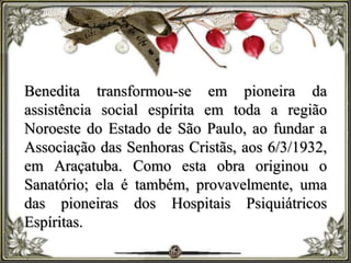 Benedita transformou-se em pioneira da
assistência social espírita em toda a região
Noroeste do Estado de São Paulo, ao fundar a
Associação das Senhoras Cristãs, aos 6/3/1932,
em Araçatuba. Como esta obra originou o
Sanatório; ela é também, provavelmente, uma
das pioneiras dos Hospitais Psiquiátricos
Espíritas.
 
