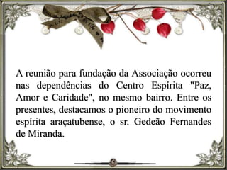 A reunião para fundação da Associação ocorreu
nas dependências do Centro Espírita "Paz,
Amor e Caridade", no mesmo bairro. Entre os
presentes, destacamos o pioneiro do movimento
espírita araçatubense, o sr. Gedeão Fernandes
de Miranda.
 