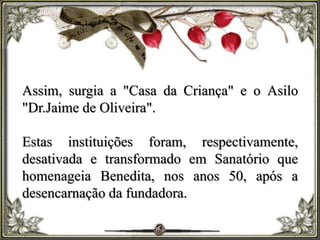 Assim, surgia a "Casa da Criança" e o Asilo
"Dr.Jaime de Oliveira".
Estas instituições foram, respectivamente,
desativada e transformado em Sanatório que
homenageia Benedita, nos anos 50, após a
desencarnação da fundadora.
 