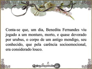 Conta-se que, um dia, Benedita Fernandes viu
jogado a um monturo, morto, e quase devorado
por urubus, o corpo de um antigo mendigo, seu
conhecido, que pela carência socioemocional,
era considerado louco.
 