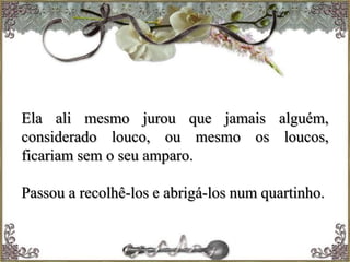 Ela ali mesmo jurou que jamais alguém,
considerado louco, ou mesmo os loucos,
ficariam sem o seu amparo.
Passou a recolhê-los e abrigá-los num quartinho.
 