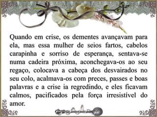 Quando em crise, os dementes avançavam para
ela, mas essa mulher de seios fartos, cabelos
carapinha e sorriso de esperança, sentava-se
numa cadeira próxima, aconchegava-os ao seu
regaço, colocava a cabeça dos desvairados no
seu colo, acalmava-os com preces, passes e boas
palavras e a crise ia regredindo, e eles ficavam
calmos, pacificados pela força irresistível do
amor.
 
