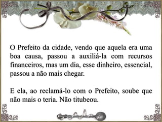 O Prefeito da cidade, vendo que aquela era uma
boa causa, passou a auxiliá-la com recursos
financeiros, mas um dia, esse dinheiro, essencial,
passou a não mais chegar.
E ela, ao reclamá-lo com o Prefeito, soube que
não mais o teria. Não titubeou.
 