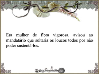 Era mulher de fibra vigorosa, avisou ao
mandatário que soltaria os loucos todos por não
poder sustentá-los.
 