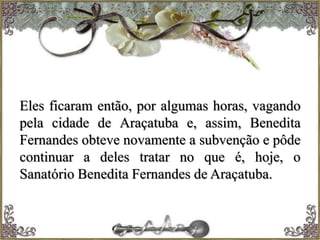 Eles ficaram então, por algumas horas, vagando
pela cidade de Araçatuba e, assim, Benedita
Fernandes obteve novamente a subvenção e pôde
continuar a deles tratar no que é, hoje, o
Sanatório Benedita Fernandes de Araçatuba.
 