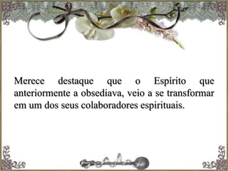 Merece destaque que o Espírito que
anteriormente a obsediava, veio a se transformar
em um dos seus colaboradores espirituais.
 