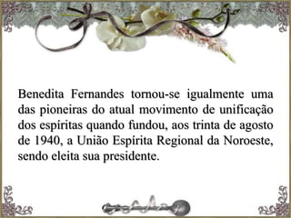 Benedita Fernandes tornou-se igualmente uma
das pioneiras do atual movimento de unificação
dos espíritas quando fundou, aos trinta de agosto
de 1940, a União Espírita Regional da Noroeste,
sendo eleita sua presidente.
 
