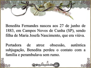 Benedita Fernandes nasceu aos 27 de junho de
1883, em Campos Novos de Cunha (SP), sendo
filha de Maria Josefa Nascimento, que era viúva.
Portadora de atroz obsessão, autêntica
subjugação, Benedita perdeu o contato com a
família e perambulava sem rumo.
 