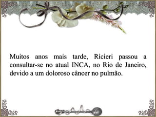 Muitos anos mais tarde, Ricieri passou a
consultar-se no atual INCA, no Rio de Janeiro,
devido a um doloroso câncer no pulmão.
 