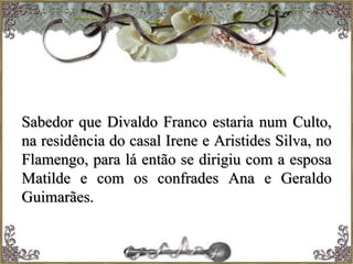 Sabedor que Divaldo Franco estaria num Culto,
na residência do casal Irene e Aristides Silva, no
Flamengo, para lá então se dirigiu com a esposa
Matilde e com os confrades Ana e Geraldo
Guimarães.
 