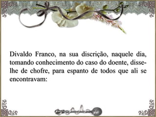 Divaldo Franco, na sua discrição, naquele dia,
tomando conhecimento do caso do doente, disse-
lhe de chofre, para espanto de todos que ali se
encontravam:
 