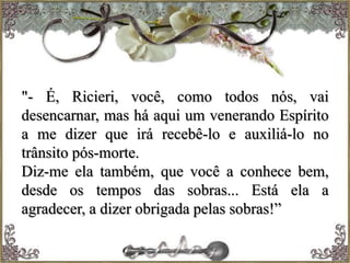 "- É, Ricieri, você, como todos nós, vai
desencarnar, mas há aqui um venerando Espírito
a me dizer que irá recebê-lo e auxiliá-lo no
trânsito pós-morte.
Diz-me ela também, que você a conhece bem,
desde os tempos das sobras... Está ela a
agradecer, a dizer obrigada pelas sobras!”
 