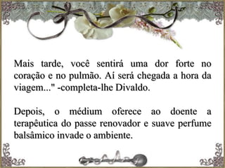 Mais tarde, você sentirá uma dor forte no
coração e no pulmão. Aí será chegada a hora da
viagem..." -completa-lhe Divaldo.
Depois, o médium oferece ao doente a
terapêutica do passe renovador e suave perfume
balsâmico invade o ambiente.
 