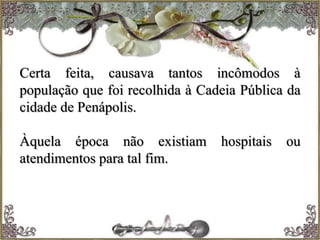 Certa feita, causava tantos incômodos à
população que foi recolhida à Cadeia Pública da
cidade de Penápolis.
Àquela época não existiam hospitais ou
atendimentos para tal fim.
 