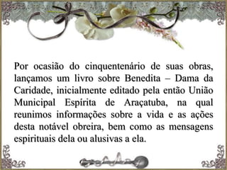 Por ocasião do cinquentenário de suas obras,
lançamos um livro sobre Benedita – Dama da
Caridade, inicialmente editado pela então União
Municipal Espírita de Araçatuba, na qual
reunimos informações sobre a vida e as ações
desta notável obreira, bem como as mensagens
espirituais dela ou alusivas a ela.
 