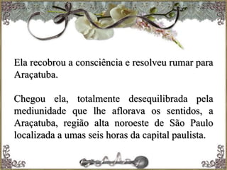 Ela recobrou a consciência e resolveu rumar para
Araçatuba.
Chegou ela, totalmente desequilibrada pela
mediunidade que lhe aflorava os sentidos, a
Araçatuba, região alta noroeste de São Paulo
localizada a umas seis horas da capital paulista.
 