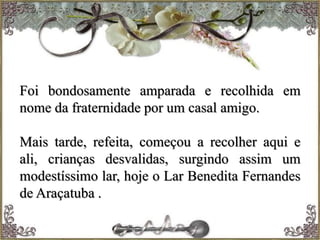 Foi bondosamente amparada e recolhida em
nome da fraternidade por um casal amigo.
Mais tarde, refeita, começou a recolher aqui e
ali, crianças desvalidas, surgindo assim um
modestíssimo lar, hoje o Lar Benedita Fernandes
de Araçatuba .
 