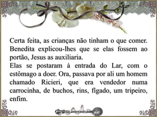 Certa feita, as crianças não tinham o que comer.
Benedita explicou-lhes que se elas fossem ao
portão, Jesus as auxiliaria.
Elas se postaram à entrada do Lar, com o
estômago a doer. Ora, passava por ali um homem
chamado Ricieri, que era vendedor numa
carrocinha, de buchos, rins, fígado, um tripeiro,
enfim.
 