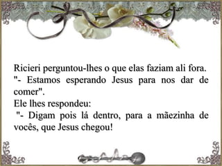 Ricieri perguntou-lhes o que elas faziam ali fora.
"- Estamos esperando Jesus para nos dar de
comer".
Ele lhes respondeu:
"- Digam pois lá dentro, para a mãezinha de
vocês, que Jesus chegou!
 