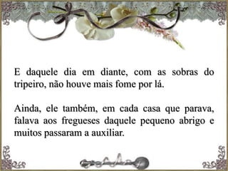 E daquele dia em diante, com as sobras do
tripeiro, não houve mais fome por lá.
Ainda, ele também, em cada casa que parava,
falava aos fregueses daquele pequeno abrigo e
muitos passaram a auxiliar.
 