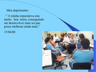 Meu depoimento:  “  A minha expectativa esta muito  boa  estou, conseguindo me desenvolver mais sei que posso melhorar ainda mais.” 15/04/08 