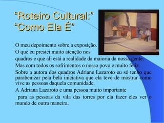 “Roteiro Cultural:” “Como Ela É”  O meu depoimento sobre a exposição. O que eu prestei muito atenção nos  quadros e que ali está a realidade da maioria da nossa gente. Mas com todos os sofrimentos o nosso povo e muito feliz. Sobre a autora dos quadros Adriane Lazaroto eu só tenho que parabenizar pela bela iniciativa que ela teve de mostrar como vive as pessoas daquela comunidade.  A Adriana Lazaroto e uma pessoa muito importante  para as pessoas da vila das torres por ela fazer eles ver o mundo de outra maneira.   