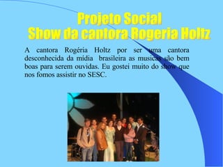 Projeto Social  Show da cantora Rogeria Holtz  A cantora Rogéria Holtz por ser uma cantora desconhecida da mídia  brasileira as musicas são bem boas para serem ouvidas. Eu gostei muito do show que nos fomos assistir no SESC.  