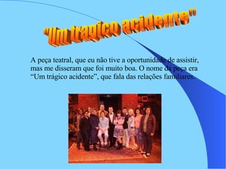 "Um tragico acidente"  A peça teatral, que eu não tive a oportunidade de assistir, mas me disseram que foi muito boa. O nome da peça era “Um trágico acidente”, que fala das relações familiares. 