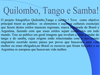 Quilombo, Tango e Samba!  O projeto fotográfico Quilombo,Tango e samba ! Teve  como objetivo principal trazer ao publico  os elementos e aspectos culturais essenciais que fazem destes estilos musicais regionais, marca registrada do Brasil e Argentina, fazendo com que esses estilos sejam conhecidos em todo mundo. Traz ao publico em geral imagens que revelam a alma popular do tango e do samba, cujas origens estão relacionadas com o movimento migratório ocorrido nestes paises por povos que buscavam uma vida melhor ou eram obrigados,no Brasil os escravos que foram forçados e na Argentina os europeus que buscavam vida melhor.  