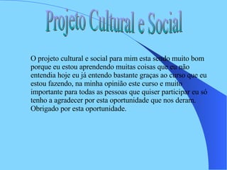 Projeto Cultural e Social O projeto cultural e social para mim esta sendo muito bom porque eu estou aprendendo muitas coisas que eu não entendia hoje eu já entendo bastante graças ao curso que eu estou fazendo, na minha opinião este curso e muito importante para todas as pessoas que quiser participar eu só tenho a agradecer por esta oportunidade que nos deram. Obrigado por esta oportunidade.  