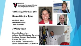 1st Meeting JVATiTD and BMC
BioMed Central Team
Deborah Kahn
Mariana Biojone
Todd Hummel
JVATiTD Team
Benedito Barraviera
Juliana Siani Simionato Carneiro
Lucilene Delazari dos Santos
Pâmela Carvalho
Rui Seabra Ferreira Junior
Selma de Lourdes Pires Martins
 