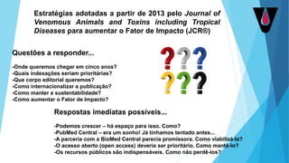 Estratégias adotadas a partir de 2013 pelo Journal of
Venomous Animals and Toxins including Tropical
Diseases para aumentar o Fator de Impacto (JCR®)
Questões a responder...
-Onde queremos chegar em cinco anos?
-Quais indexações seriam prioritárias?
-Que corpo editorial queremos?
-Como internacionalizar a publicação?
-Como manter a sustentabilidade?
-Como aumentar o Fator de Impacto?
Respostas imediatas possíveis...
-Podemos crescer – há espaço para isso. Como?
-PubMed Central – era um sonho! Já tínhamos tentado antes...
-A parceria com a BioMed Central parecia promissora. Como viabilizá-la?
-O acesso aberto (open access) deveria ser prioritário. Como mantê-lo?
-Os recursos públicos são indispensáveis. Como não perdê-los?
 