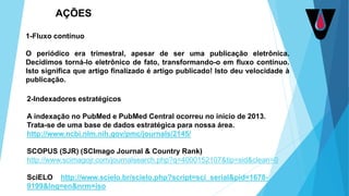 1-Fluxo contínuo
O periódico era trimestral, apesar de ser uma publicação eletrônica.
Decidimos torná-lo eletrônico de fato, transformando-o em fluxo contínuo.
Isto significa que artigo finalizado é artigo publicado! Isto deu velocidade à
publicação.
AÇÕES
2-Indexadores estratégicos
A indexação no PubMed e PubMed Central ocorreu no início de 2013.
Trata-se de uma base de dados estratégica para nossa área.
http://www.ncbi.nlm.nih.gov/pmc/journals/2145/
SCOPUS (SJR) (SCImago Journal & Country Rank)
http://www.scimagojr.com/journalsearch.php?q=4000152107&tip=sid&clean=0
SciELO http://www.scielo.br/scielo.php?script=sci_serial&pid=1678-
9199&lng=en&nrm=iso
 