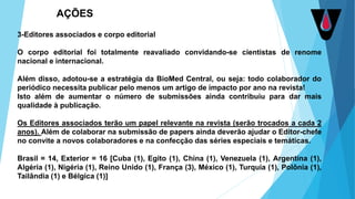 3-Editores associados e corpo editorial
O corpo editorial foi totalmente reavaliado convidando-se cientistas de renome
nacional e internacional.
Além disso, adotou-se a estratégia da BioMed Central, ou seja: todo colaborador do
periódico necessita publicar pelo menos um artigo de impacto por ano na revista!
Isto além de aumentar o número de submissões ainda contribuiu para dar mais
qualidade à publicação.
Os Editores associados terão um papel relevante na revista (serão trocados a cada 2
anos). Além de colaborar na submissão de papers ainda deverão ajudar o Editor-chefe
no convite a novos colaboradores e na confecção das séries especiais e temáticas.
Brasil = 14, Exterior = 16 [Cuba (1), Egito (1), China (1), Venezuela (1), Argentina (1),
Algéria (1), Nigéria (1), Reino Unido (1), França (3), México (1), Turquia (1), Polônia (1),
Tailândia (1) e Bélgica (1)]
AÇÕES
 