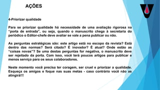 4-Priorizar qualidade
Para se priorizar qualidade há necessidade de uma avaliação rigorosa na
“porta de entrada”, ou seja, quando o manuscrito chega à secretaria do
periódico o Editor-chefe deve avaliar se vale a pena publicar ou não.
As perguntas estratégicas são: este artigo está no escopo da revista? Está
dentro das normas? Será citado? É inovador? É atual? Onde estão as
“coisas novas”? Se uma destas perguntas for negativa, o manuscrito deve
ser rejeitado da porta. Com isso, você terá poucos artigos para publicar e
menos serviço para os seus colaboradores.
Neste momento você precisa ter coragem, ser cruel e priorizar a qualidade.
Esqueça os amigos e foque nas suas metas - caso contrário você não as
atingirá!!!
AÇÕES
 