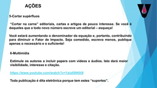 5-Cortar supérfluos
“Cortar na carne” editoriais, cartas e artigos de pouco interesse. Se você é
daqueles que a todo novo número escreve um editorial – esqueça!
Você estará aumentando o denominador da equação e, portanto, contribuindo
para diminuir o Fator de Impacto. Seja comedido, escreva menos, publique
apenas o necessário e o suficiente!
6-Multimídia
Estimule os autores a incluir papers com vídeos e áudios. Isto dará maior
visibilidade, interesse e citação.
https://www.youtube.com/watch?v=1ais69H0li8
Toda publicação é dita eletrônica porque tem estes “suportes”.
AÇÕES
 