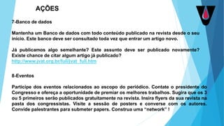 7-Banco de dados
Mantenha um Banco de dados com todo conteúdo publicado na revista desde o seu
início. Este banco deve ser consultado toda vez que entrar um artigo novo.
Já publicamos algo semelhante? Este assunto deve ser publicado novamente?
Existe chance de citar algum artigo já publicado?
http://www.jvat.org.br/full/jvat_full.htm
8-Eventos
Participe dos eventos relacionados ao escopo do periódico. Contate o presidente do
Congresso e ofereça a oportunidade de premiar os melhores trabalhos. Sugira que os 3
ou 5 primeiros serão publicados gratuitamente na revista. Insira flyers da sua revista na
pasta dos congressistas. Visite a sessão de posters e converse com os autores.
Convide palestrantes para submeter papers. Construa uma “network” !
AÇÕES
 