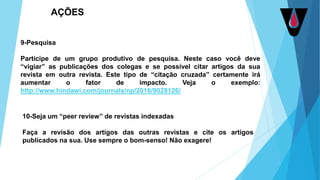 9-Pesquisa
Participe de um grupo produtivo de pesquisa. Neste caso você deve
“vigiar” as publicações dos colegas e se possível citar artigos da sua
revista em outra revista. Este tipo de “citação cruzada” certamente irá
aumentar o fator de impacto. Veja o exemplo:
http://www.hindawi.com/journals/np/2016/9028126/
10-Seja um “peer review” de revistas indexadas
Faça a revisão dos artigos das outras revistas e cite os artigos
publicados na sua. Use sempre o bom-senso! Não exagere!
AÇÕES
 