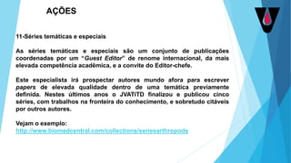 11-Séries temáticas e especiais
As séries temáticas e especiais são um conjunto de publicações
coordenadas por um “Guest Editor” de renome internacional, da mais
elevada competência acadêmica, e a convite do Editor-chefe.
Este especialista irá prospectar autores mundo afora para escrever
papers de elevada qualidade dentro de uma temática previamente
definida. Nestes últimos anos o JVATiTD finalizou e publicou cinco
séries, com trabalhos na fronteira do conhecimento, e sobretudo citáveis
por outros autores.
Vejam o exemplo:
http://www.biomedcentral.com/collections/seriesarthropods
AÇÕES
 