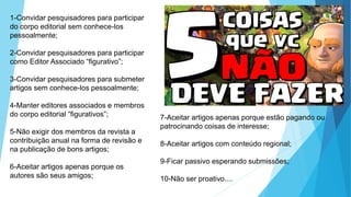 1-Convidar pesquisadores para participar
do corpo editorial sem conhece-los
pessoalmente;
2-Convidar pesquisadores para participar
como Editor Associado “figurativo”;
3-Convidar pesquisadores para submeter
artigos sem conhece-los pessoalmente;
4-Manter editores associados e membros
do corpo editorial “figurativos”;
5-Não exigir dos membros da revista a
contribuição anual na forma de revisão e
na publicação de bons artigos;
6-Aceitar artigos apenas porque os
autores são seus amigos;
7-Aceitar artigos apenas porque estão pagando ou
patrocinando coisas de interesse;
8-Aceitar artigos com conteúdo regional;
9-Ficar passivo esperando submissões;
10-Não ser proativo....
 