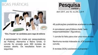 Abril 2017, ano 18, no.254, p.8-9
A personagem foi criada por pesquisadores
da Polônia, Alemanha e Reino Unido. O
convite foi enviado para 360 revistas de
acesso aberto. Os resultados foram os
seguintes:
48 publicações predatórias aceitaram a oferta;
4 convidaram para Editora chefe “sem
responsabilidades” (figurativa);
1 convite foi feito para criar uma nova revista;
Nenhuma revista indexada no JCR aceitou o
convite;
8 revistas DOAJ aceitaram a proposta !
 