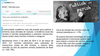 A comunidade acadêmica está sob pressão para publicar e
enfrenta taxas elevadas de rejeição. A tendência atual das
revistas é convidar pesquisadores a submeter manuscritos.
Muitos acham esses convites irritantes e inseguros.
Recolhemos entre 1º de abril de 2014 e 31 de março de
2015, 311 convites eletrônicos para submissão de
manuscritos vindos de 204 revistas, a maioria delas
inseridas na lista de possíveis revistas predatórias de Beall
(n = 244, 79%).
Cerca de metade dos convites eram de
revistas biomédicas (n = 179).
Os autores discutem estratégias de como
pesquisadores e instituições podem fazer
para reduzir o número de convites recebidos
e como lidar com eles quando chegam à
caixa de entrada dos destinatários.
 