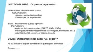 SUSTENTABILIDADE.... Ou quem vai pagar a conta....
-Internacional – financiamento privado
100% Publishers
-Vendem as revistas (pacotes)
-Cobram por paper publicado
-Brasil – financiamento público e privado
0% Publishers
-Agências de fomento apoiam (CAPES, CNPq, FAPs)
-Instituições privadas independentes (Associações, Fundações, etc...)
-Algumas revistas cobram por paper publicado
Dúvida: O pagamento por paper “vai pegar”?
Há 20 anos atrás alguém acreditava nas publicações eletrônicas?
Portanto,........
 