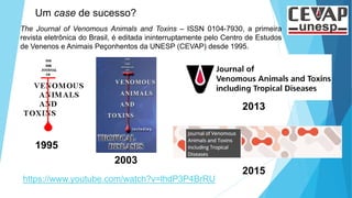 2003
2015
https://www.youtube.com/watch?v=lhdP3P4BrRU
The Journal of Venomous Animals and Toxins – ISSN 0104-7930, a primeira
revista eletrônica do Brasil, é editada ininterruptamente pelo Centro de Estudos
de Venenos e Animais Peçonhentos da UNESP (CEVAP) desde 1995.
Um case de sucesso?
1995
2013
 