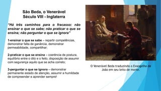 São Beda, o Venerável
Século VIII - Inglaterra
“Há três caminhos para o fracasso: não
ensinar o que se sabe; não praticar o que se
ensina; não perguntar o que se ignora”
1-ensinar o que se sabe – repartir competências,
demonstrar falta de ganância, demonstrar
permeabilidade, compartilhar;
2-praticar o que se ensina – coerência de postura,
equilíbrio entre o dito e o feito, disposição de assumir
com segurança aquilo que se acha correto;
3-perguntar o que se ignora – demonstrar
permanente estado de atenção, assumir a humildade
de compreender e aprender sempre!
O Venerável Beda traduzindo o Evangelho de
João em seu leito de morte.
 